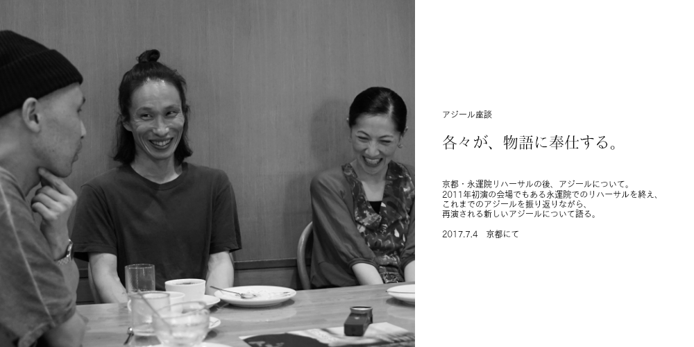   各々が、物語に奉仕する  京都・永運院リハーサルの後、アジールについて。 2011年初演の会場でもある永運院でのリハーサルを終え、 これまでのアジールを振り返りながら、新しいアジールについて語る。  2017.7.4　京都にて  